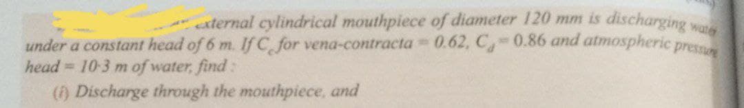 external cylindrical mouthpiece of diameter 120 mm is discharging wa
under a constant head of 6 m. If C for vena-contracta 0.62, C-0.86 and atmospheric pres
= 10-3 m of water, find:
(f) Discharge through the mouthpiece, and
%23
head
