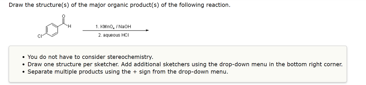 Draw the structure(s) of the major organic product(s) of the following reaction.
H.
1. KMno, / NaOH
2. aqueous HCI
• You do not have to consider stereochemistry.
• Draw one structure per sketcher. Add additional sketchers using the drop-down menu in the bottom right corner.
• Separate multiple products using the + sign from the drop-down menu.
