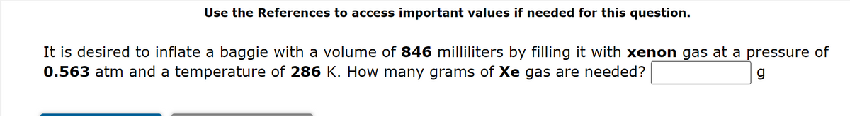 Use the References to access important values if needed for this question.
It is desired to inflate a baggie with a volume of 846 milliliters by filling it with xenon gas at a pressure of
0.563 atm and a temperature of 286 K. How many grams of Xe gas are needed?
g