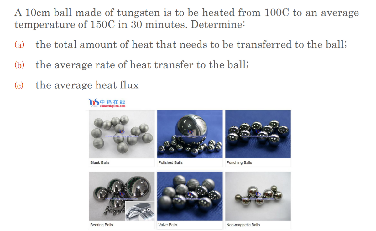 A 10cm ball made of tungsten is to be heated from 100C to an average
temperature of 150C in 30 minutes. Determine:
(a)
the total amount of heat that needs to be transferred to the ball;
(b)
the average rate of heat transfer to the ball;
(c) the average heat flux
S中钨在线
chinatungsten.com
Blank Balls
Polished Balls
Punching Balls
Bearing Balls
Valve Balls
Non-magnetic Balls
(在
