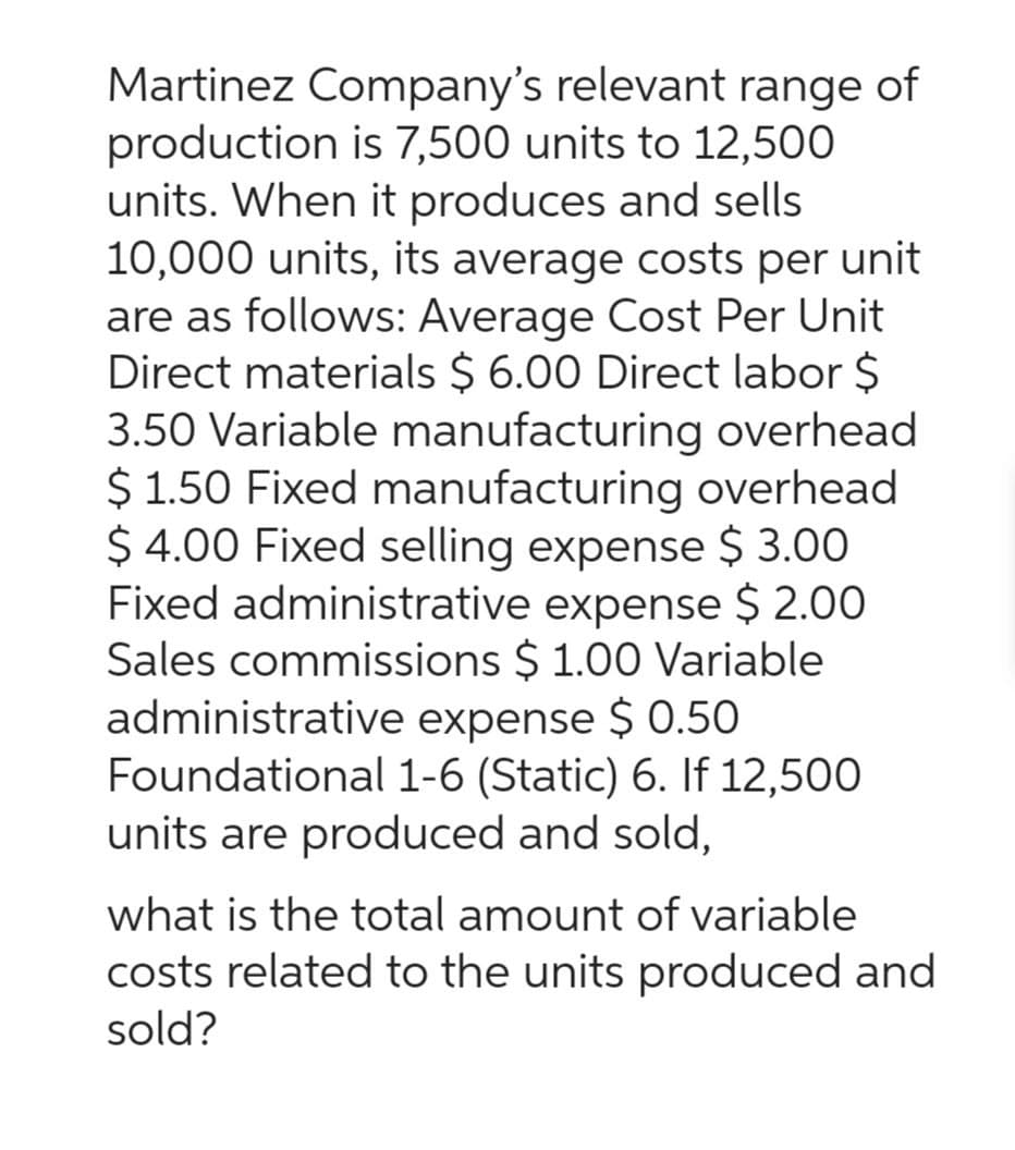 Martinez Company's relevant range of
production is 7,500 units to 12,500
units. When it produces and sells
10,000 units, its average costs per unit
are as follows: Average Cost Per Unit
Direct materials $ 6.00 Direct labor $
3.50 Variable manufacturing overhead
$ 1.50 Fixed manufacturing overhead
$4.00 Fixed selling expense $ 3.00
Fixed administrative expense $ 2.00
Sales commissions $ 1.00 Variable
administrative expense $ 0.50
Foundational 1-6 (Static) 6. If 12,500
units are produced and sold,
what is the total amount of variable
costs related to the units produced and
sold?