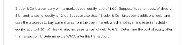 Bruder & Co is a company with a market debt-equity ratio of 1.00. Suppose its current cost of debt is
5%, and its cost of equity is 12%. Suppose also that if Bruder & Co. takes some additional debt and
uses the proceeds to buy some shares from the open market, which implies an increase in its debt-
equity ratio to 1.50. a) This will also increase its cost of debt to 6 %. Determine the cost of equity after
this transaction. b) Determine the WACC after this transaction.