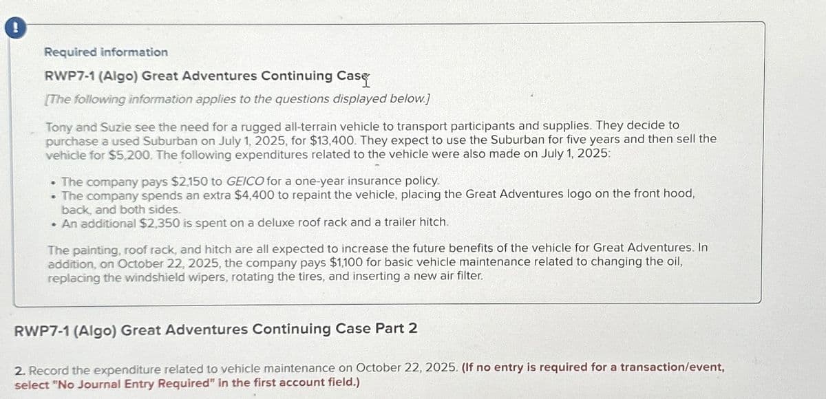 !
Required information
RWP7-1 (Algo) Great Adventures Continuing Case
[The following information applies to the questions displayed below.]
Tony and Suzie see the need for a rugged all-terrain vehicle to transport participants and supplies. They decide to
purchase a used Suburban on July 1, 2025, for $13,400. They expect to use the Suburban for five years and then sell the
vehicle for $5,200. The following expenditures related to the vehicle were also made on July 1, 2025:
. The company pays $2,150 to GEICO for a one-year insurance policy.
B
The company spends an extra $4,400 to repaint the vehicle, placing the Great Adventures logo on the front hood,
back, and both sides.
An additional $2,350 is spent on a deluxe roof rack and a trailer hitch.
The painting, roof rack, and hitch are all expected to increase the future benefits of the vehicle for Great Adventures. In
addition, on October 22, 2025, the company pays $1,100 for basic vehicle maintenance related to changing the oil,
replacing the windshield wipers, rotating the tires, and inserting a new air filter.
RWP7-1 (Algo) Great Adventures Continuing Case Part 2
2. Record the expenditure related to vehicle maintenance on October 22, 2025. (If no entry is required for a transaction/event,
select "No Journal Entry Required" in the first account field.)