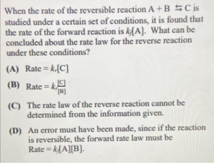 When the rate of the reversible reaction A + BSC is
studied under a certain set of conditions, it is found that
the rate of the forward reaction is kA]. What can be
concluded about the rate law for the reverse reaction
under these conditions?
(A) Rate = k-[C]
%3D
(B) Rate = k
[B]
(C) The rate law of the reverse reaction cannot be
determined from the information given.
(D) An crror must have been made, since if the reaction
is reversible, the forward rate law must be
Rate = k{A][B].
%3D
