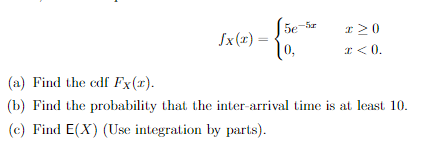 Jx(x)
5e-5z
0,
I> 0
x < 0.
(a) Find the cdf Fx(x).
(b) Find the probability that the inter-arrival time is at least 10.
(c) Find E(X) (Use integration by parts).