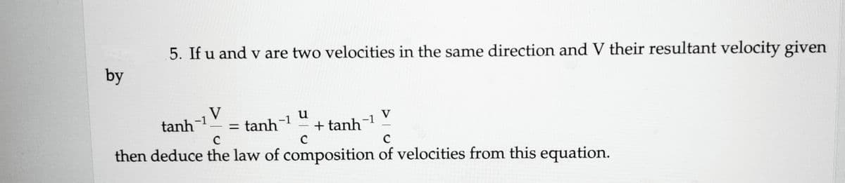 by
5. If u and v are two velocities in the same direction and V their resultant velocity given
tanh
-1
V
-1
u
= tanh +tanh
-1
C
C
C
then deduce the law of composition of velocities from this equation.