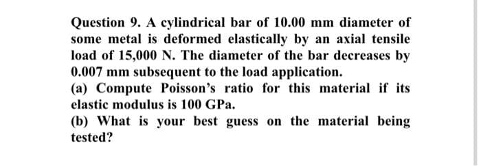 Question 9. A cylindrical bar of 10.00 mm diameter of
some metal is deformed elastically by an axial tensile
load of 15,000 N. The diameter of the bar decreases by
0.007 mm subsequent to the load application.
(a) Compute Poisson's ratio for this material if its
elastic modulus is 100 GPa.
(b) What is your best guess on the material being
tested?
