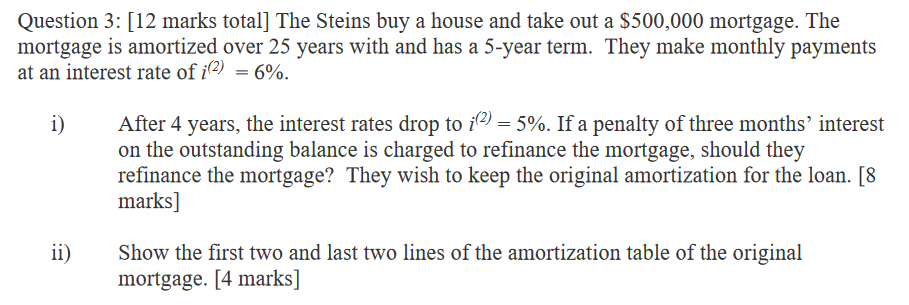 Question 3: [12 marks total] The Steins buy a house and take out a $500,000 mortgage. The
mortgage is amortized over 25 years with and has a 5-year term. They make monthly payments
at an interest rate of i(2) = 6%.
i)
ii)
After 4 years, the interest rates drop to i(2) = 5%. If a penalty of three months' interest
on the outstanding balance is charged to refinance the mortgage, should they
refinance the mortgage? They wish to keep the original amortization for the loan. [8
marks]
Show the first two and last two lines of the amortization table of the original
mortgage. [4 marks]