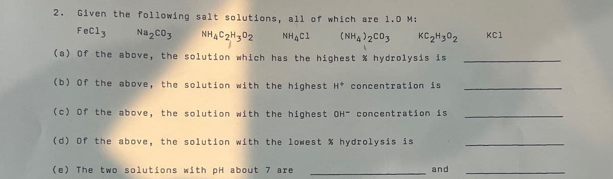 Given the following salt solutions, all of which are 1.0 M:
FeCl3
Na2CO3 NH4C2H302
NH4C1
(NH4)2CO3 KC2H3O2
(a) of the above, the solution which has the highest % hydrolysis is
(b) of the above, the solution with the highest H+ concentration is
(c) of the above, the solution with the highest OH- concentration is
(d) of the above, the solution with the lowest % hydrolysis is
(e) The two solutions with pH about 7 are
and
KC1