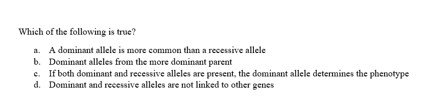 Which of the following is true?
a. A dominant allele is more common than a recessive allele
b. Dominant alleles from the more dominant parent
C.
If both dominant and recessive alleles are present, the dominant allele determines the phenotype
d. Dominant and recessive alleles are not linked to other genes