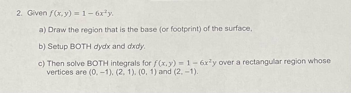 2. Given f(x, y) = 1 - 6x²y.
a) Draw the region that is the base (or footprint) of the surface,
b) Setup BOTH dydx and dxdy.
c) Then solve BOTH integrals for f(x, y) = 1-6x²y over a rectangular region whose
vertices are (0, -1), (2, 1), (0, 1) and (2, -1).