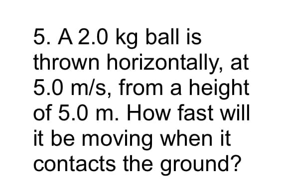 5. A 2.0 kg ball is
thrown horizontally, at
5.0 m/s, from a height
of 5.0 m. How fast will
it be moving when it
contacts the ground?
