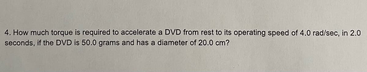 4. How much torque is required to accelerate a DVD from rest to its operating speed of 4.0 rad/sec, in 2.0
seconds, if the DVD is 50.0 grams and has a diameter of 20.0 cm?
