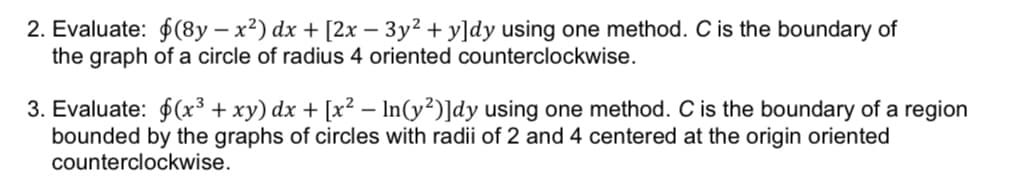2. Evaluate: $(8y-x²) dx + [2x − 3y² + y]dy using one method. C is the boundary of
the graph of a circle of radius 4 oriented counterclockwise.
3. Evaluate: $(x³ + xy) dx + [x² − ln(y²)]dy using one method. C is the boundary of a region
bounded by the graphs of circles with radii of 2 and 4 centered at the origin oriented
counterclockwise.