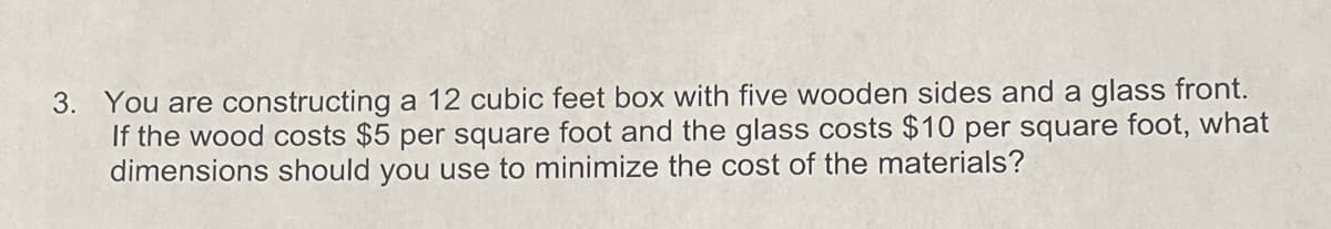 3. You are constructing a 12 cubic feet box with five wooden sides and a glass front.
If the wood costs $5 per square foot and the glass costs $10 per square foot, what
dimensions should you use to minimize the cost of the materials?