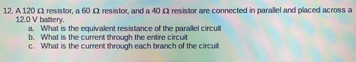 12. A 120 2 resistor, a 60 resistor, and a 40 2 resistor are connected in parallel and placed across a
12.0 V battery.
a.
What is the equivalent resistance of the parallel circuit
What is the current through the entire circuit
b.
c. What is the current through each branch of the circuit