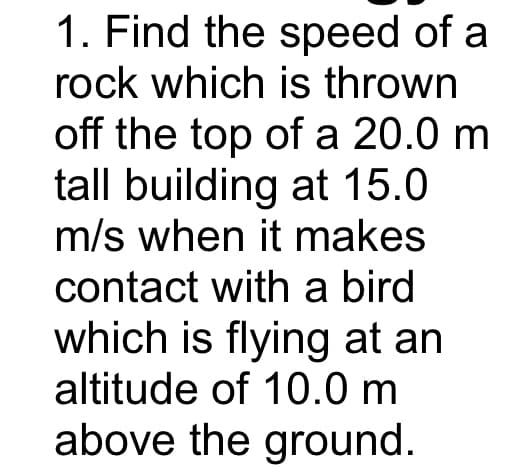 1. Find the speed of a
rock which is thrown
off the top of a 20.0 m
tall building at 15.0
m/s when it makes
contact with a bird
which is flying at an
altitude of 10.0 m
above the ground.
