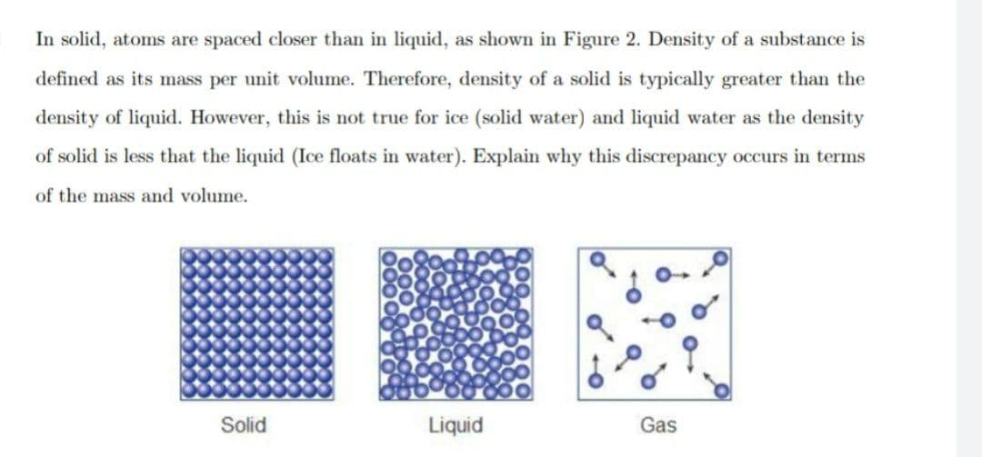 In solid, atoms are spaced closer than in liquid, as shown in Figure 2. Density of a substance is
defined as its mass per unit volume. Therefore, density of a solid is typically greater than the
density of liquid. However, this is not true for ice (solid water) and liquid water as the density
of solid is less that the liquid (Ice floats in water). Explain why this discrepancy occurs in terms
of the mass and volume.
Solid
Liquid
Gas
