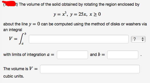 t) The volume of the solid obtained by rotating the region enclosed by
y = x', y = 25x, x > 0
about the line y = 0 can be computed using the method of disks or washers via
an integral
V =
?
with limits of integration a =
and b =
The volume is V =
cubic units.
