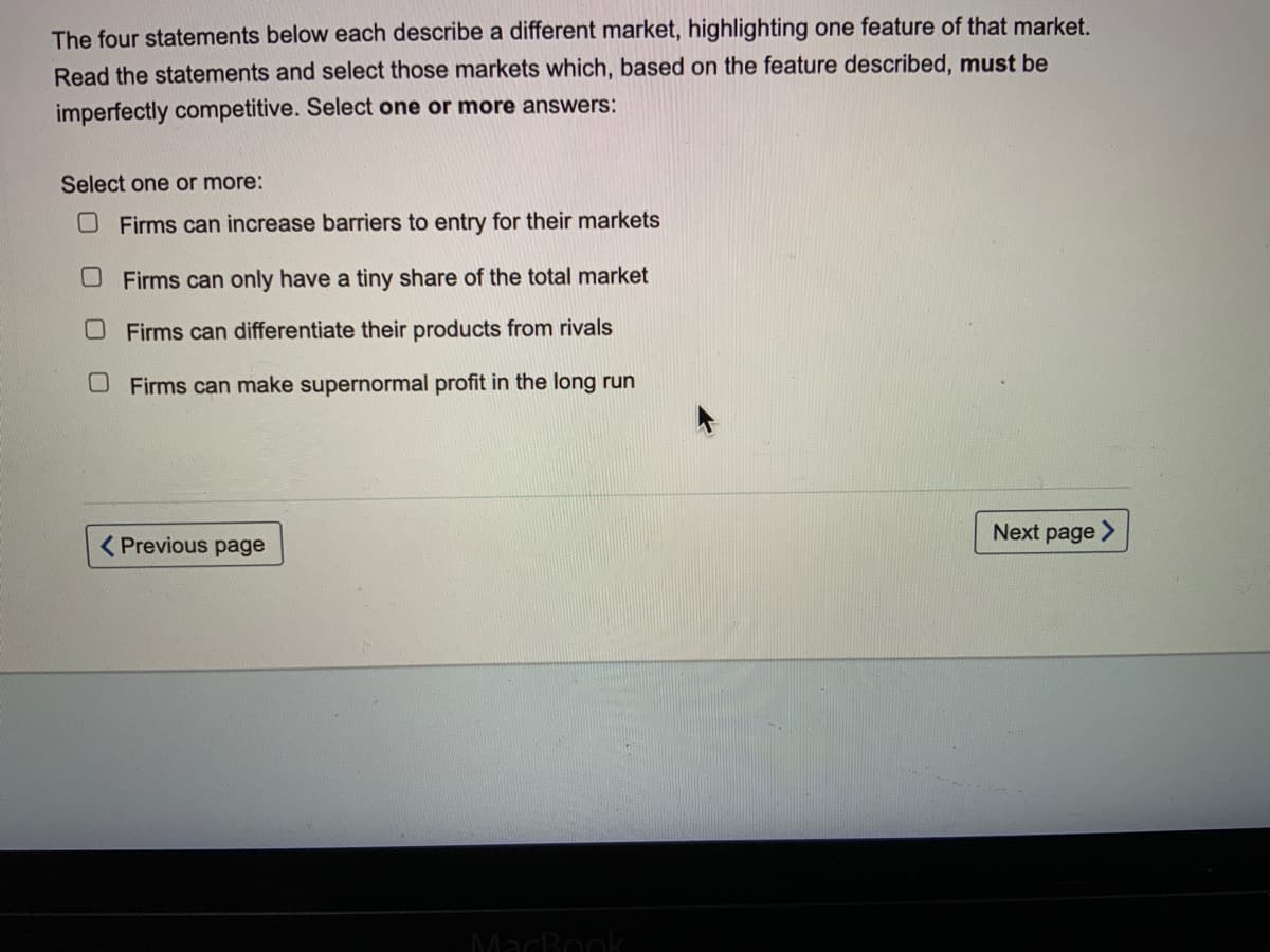 The four statements below each describe a different market, highlighting one feature of that market.
Read the statements and select those markets which, based on the feature described, must be
imperfectly competitive. Select one or more answers:
Select one or more:
OFirms can increase barriers to entry for their markets
Firms can only have a tiny share of the total market
OFirms can differentiate their products from rivals
OFirms can make supernormal profit in the long run
Next page >
( Previous page
MacBook

