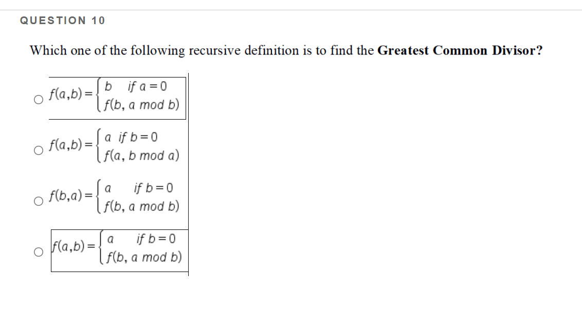 QUESTION 10
Which one of the following recursive definition is to find the Greatest Common Divisor?
f(a,b) =.
b if a = 0
F(b, a mod b)
a if b=0
( f(a, b mod a)
f(a,b) =
if b=0
( F(b, a mod b)
a
f(b,a) =
if b=0
( F(b, a mod b)
a
fla,b) =
