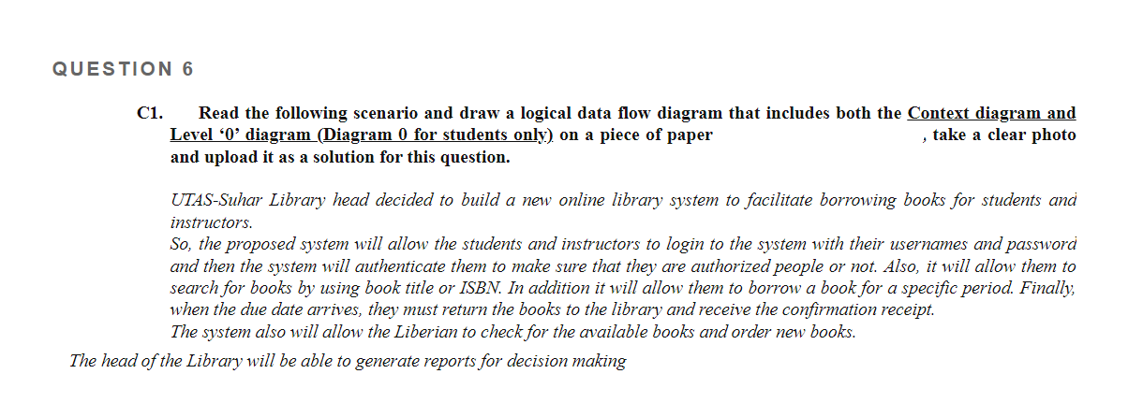 QUESTION 6
Read the following scenario and draw a logical data flow diagram that includes both the Context diagram and
Level '0' diagram (Diagram 0 for students only) on a piece of paper
and upload it as a solution for this question.
C1.
, take a clear photo
UTAS-Suhar Library head decided to build a new online library system to facilitate borrowing books for students anả
instructors.
So, the proposed system will allow the students and instructors to login to the system with their usernames and password
and then the system will authenticate them to make sure that they are authorized people or not. Also, it will allow them to
search for books by using book title or ISBN. In addition it will allow them to borrow a book for a specific period. Finally,
when the due date arrives, they must return the books to the library and receive the confirmation receipt.
The system also will allow the Liberian to check for the available books and order new books.
The head of the Library will be able to generate reports for decision making
