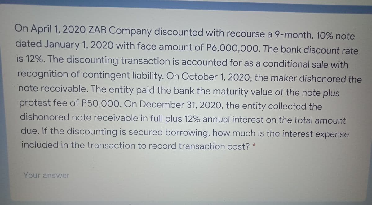 On April 1, 2020 ZAB Company discounted with recourse a 9-month, 10% note
dated January 1, 2020 with face amount of P6,000,000. The bank discount rate
is 12%. The discounting transaction is accounted for as a conditional sale with
recognition of contingent liability. On October 1, 2020, the maker dishonored the
note receivable. The entity paid the bank the maturity value of the note plus
protest fee of P50,000. On December 31, 2020, the entity collected the
dishonored note receivable in full plus 12% annual interest on the total amount
due. If the discounting is secured borrowing, how much is the interest expense
included in the transaction to record transaction cost? *
Your answer
