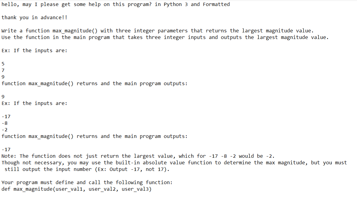 hello, may I please get some help on this program? in Python 3 and Formatted
thank you in advance!!
Write a function max_magnitude() with three integer parameters that returns the largest magnitude value.
Use the function in the main program that takes three integer inputs and outputs the largest magnitude value.
Ex: If the inputs are:
5
7
9
function max_magnitude() returns and the main program outputs:
9
Ex: If the inputs are:
-17
-8
-2
function max_magnitude() returns and the main program outputs:
-17
Note: The function does not just return the largest value, which for -17 -8 -2 would be -2.
Though not necessary, you may use the built-in absolute value function to determine the max magnitude, but you must
still output the input number (Ex: Output -17, not 17).
Your program must define and call the following function:
def max_magnitude(user_val1, user_val2, user_val3)