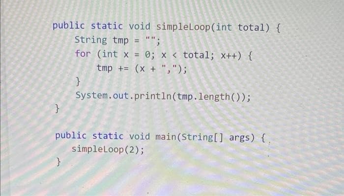 public static void simpleLoop(int total) {
String tmp = "";
for (int x = 0; x < total; x++) {
tmp + (x + ",");
}
}
}
System.out.println(tmp.length());
public static void main(String[] args) {
simpleLoop (2);