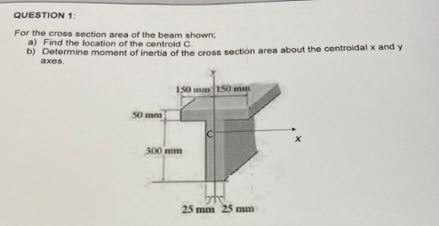 QUESTION 1:
For the cross section area of the beam shown;
a) Find the location of the centroid C.
b) Determine moment of inertia of the cross section area about the centroidal x and y
axes.
50 mm
150 mm 150 mm
300 mm
25 mm 25 mm