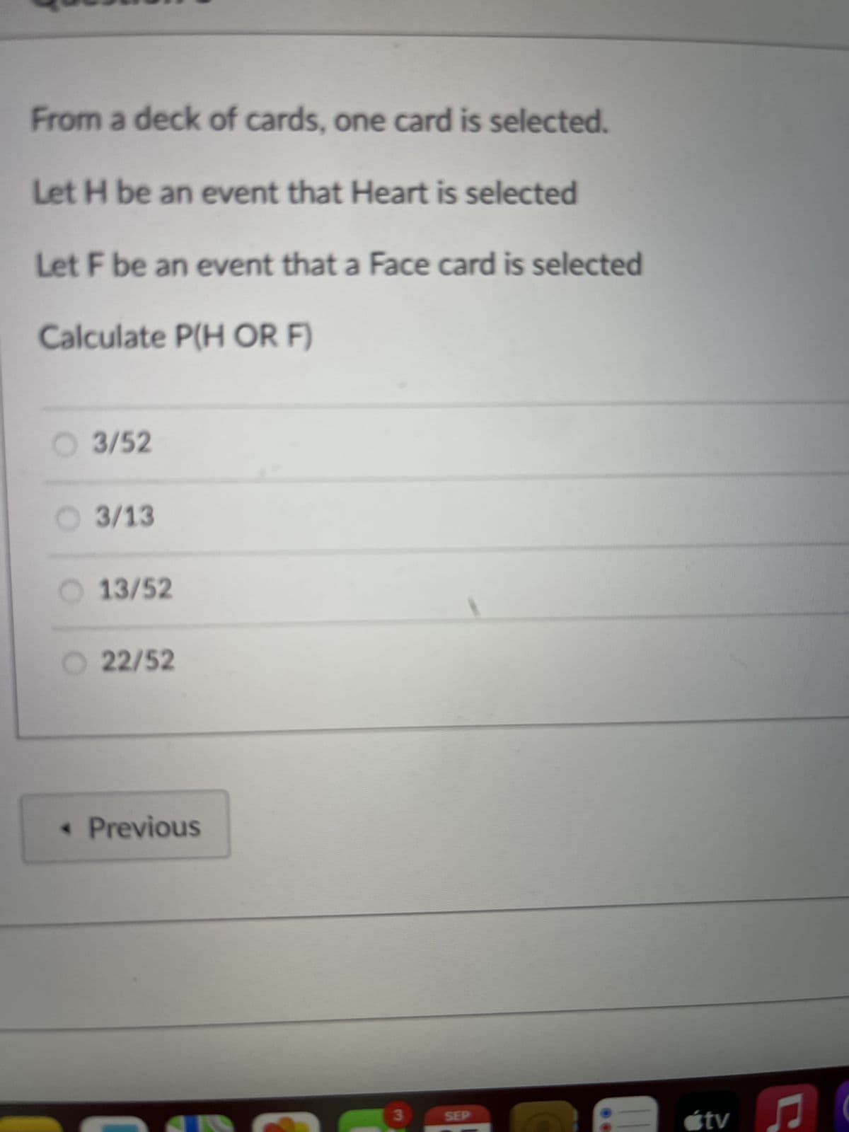 From a deck of cards, one card is selected.
Let H be an event that Heart is selected
Let F be an event that a Face card is selected
Calculate P(H OR F)
3/52
3/13
13/52
22/52
< Previous
3
SEP
tv
♫