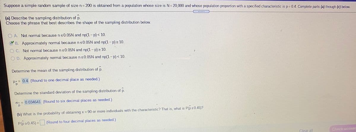 Suppose a simple random sample of sizen3200 is obtained from a population whose size is N=20,000 and whose population proportion with a specified characteristic is p= 0.4. Complete parts (a) through (c) below.
...
(a) Describe the sampling distribution of p.
Choose the phrase that best describes the shape of the sampling distribution below.
OA Not normal becausens0.05N and np(1-p)< 10.
B. Approximately normal because ns0.05N and np(1-p) > 10.
OC. Not normal becausens0.05N and np(1-p) 10.
O D. Approximately normal because n<0.05N and np(1-p) < 10.
Determine the mean of the sampling distribution of p.
HA= 0.4 (Round to one decimal place as needed.)
Determine the standard deviation of the sampling distribution of p.
on = 0.034641 (Round to six decimal places as needed.)
(b) What is the probability of obtaining x = 90 or more individuals with the characteristic? That is, what is P(p20.45)?
P(p20.45) = (Round to four decimal places as needed.)
Clear all
Check answer
