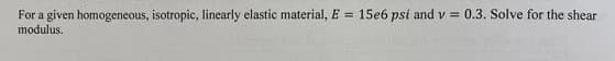 For a given homogeneous, isotropic, linearly elastic material, E = 15e6 psi and v= 0.3. Solve for the shear
modulus.