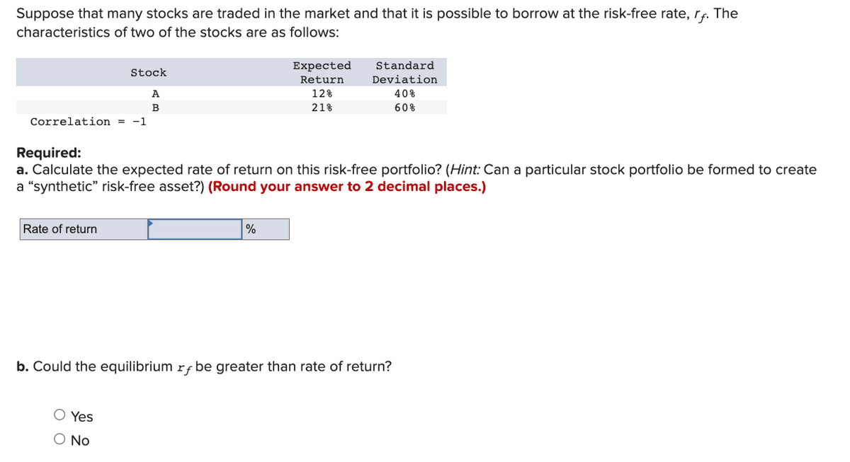 Suppose that many stocks are traded in the market and that it is possible to borrow at the risk-free rate, rf. The
characteristics of two of the stocks are as follows:
Correlation = -1
Stock
A
B
Rate of return
O Yes
O No
Expected
Return
12%
21%
Required:
a. Calculate the expected rate of return on this risk-free portfolio? (Hint: Can a particular stock portfolio be formed to create
a "synthetic" risk-free asset?) (Round your answer to 2 decimal places.)
%
Standard.
Deviation
b. Could the equilibrium rf be greater than rate of return?
40%
60%