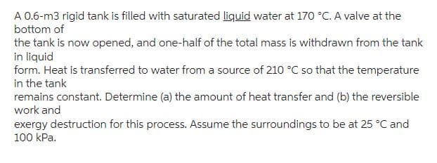 A 0.6-m3 rigid tank is filled with saturated liquid water at 170 °C. A valve at the
bottom of
the tank is now opened, and one-half of the total mass is withdrawn from the tank
in liquid
form. Heat is transferred to water from a source of 210 °C so that the temperature
in the tank
remains constant. Determine (a) the amount of heat transfer and (b) the reversible
work and
exergy destruction for this process. Assume the surroundings to be at 25 °C and
100 kPa.