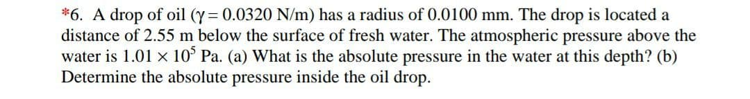 *6. A drop of oil (y = 0.0320 N/m) has a radius of 0.0100 mm. The drop is located a
distance of 2.55 m below the surface of fresh water. The atmospheric pressure above the
water is 1.01 x 10° Pa. (a) What is the absolute pressure in the water at this depth? (b)
Determine the absolute pressure inside the oil drop.
