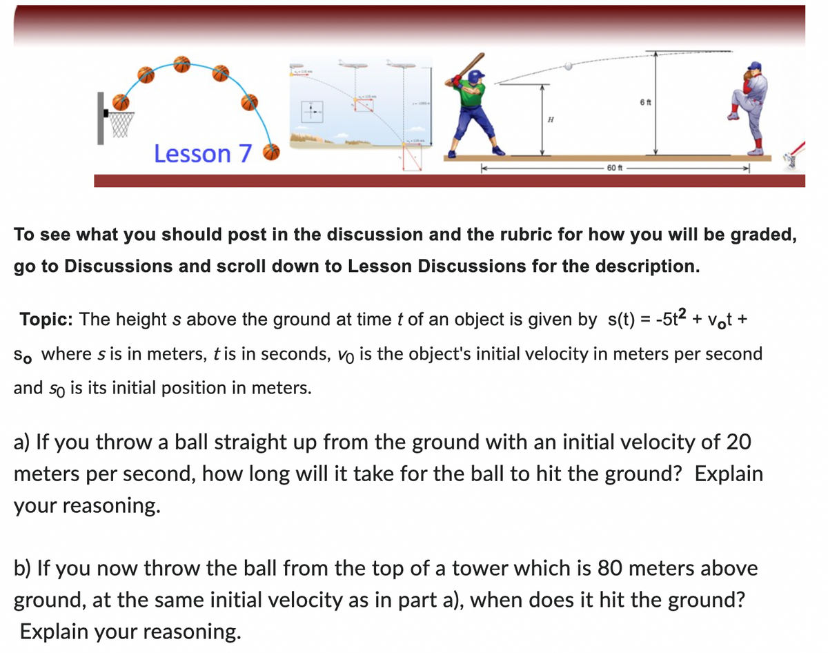 Lesson 7
1
H
60 ft
6 ft
To see what you should post in the discussion and the rubric for how you will be graded,
go to Discussions and scroll down to Lesson Discussions for the description.
Topic: The height s above the ground at time t of an object is given by s(t) = -5t² + vt +
So where s is in meters, t is in seconds, vo is the object's initial velocity in meters per second
and so is its initial position in meters.
a) If you throw a ball straight up from the ground with an initial velocity of 20
meters per second, how long will it take for the ball to hit the ground? Explain
your reasoning.
b) If you now throw the ball from the top of a tower which is 80 meters above
ground, at the same initial velocity as in part a), when does it hit the ground?
Explain your reasoning.