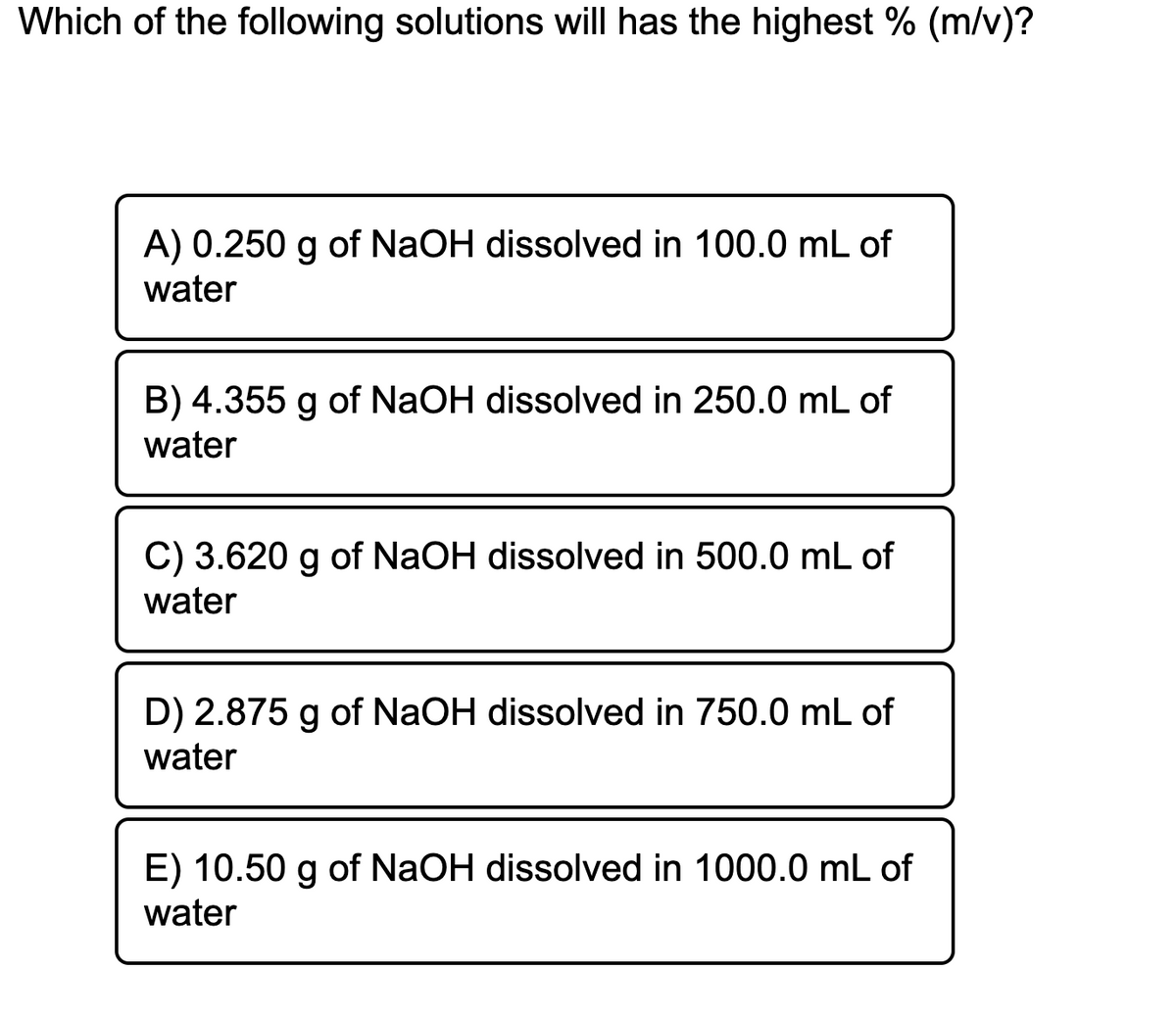 Which of the following solutions will has the highest % (m/v)?
A) 0.250 g of NaOH dissolved in 100.0 mL of
water
B) 4.355 g of NaOH dissolved in 250.0 mL of
water
C) 3.620 g of NaOH dissolved in 500.0 mL of
water
D) 2.875 g of NaOH dissolved in 750.0 mL of
water
E) 10.50 g of NaOH dissolved in 1000.0 mL of
water

