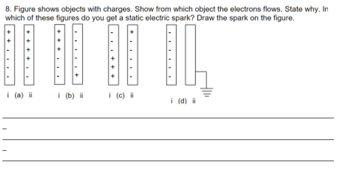 8. Figure shows objects with charges. Show from which object the electrons flows. State why. In
which of these figures do you get a static electric spark? Draw the spark on the figure.
·+·
i (a) ii
i (b) ii
i (c) ii
i (d) ii