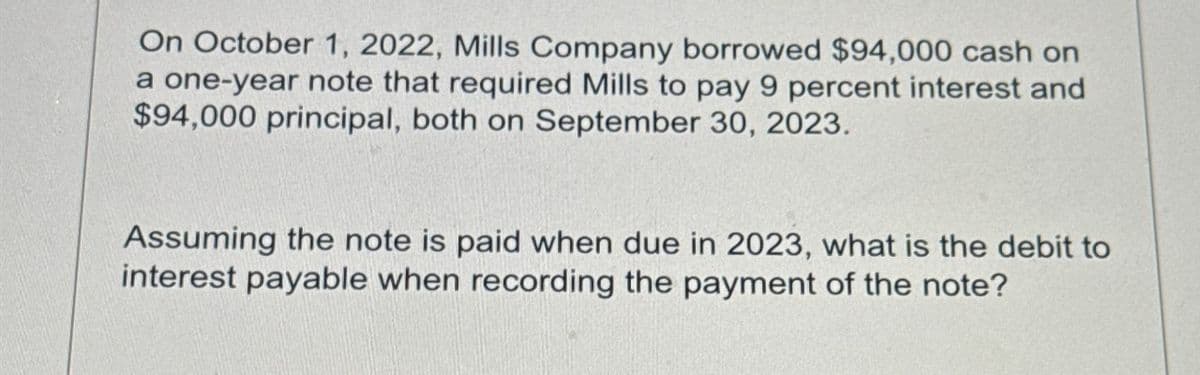 On October 1, 2022, Mills Company borrowed $94,000 cash on
a one-year note that required Mills to pay 9 percent interest and
$94,000 principal, both on September 30, 2023.
Assuming the note is paid when due in 2023, what is the debit to
interest payable when recording the payment of the note?