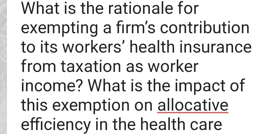 What is the rationale for
exempting a firm's contribution
to its workers' health insurance
from taxation as worker
income? What is the impact of
this exemption on allocative
efficiency in the health care