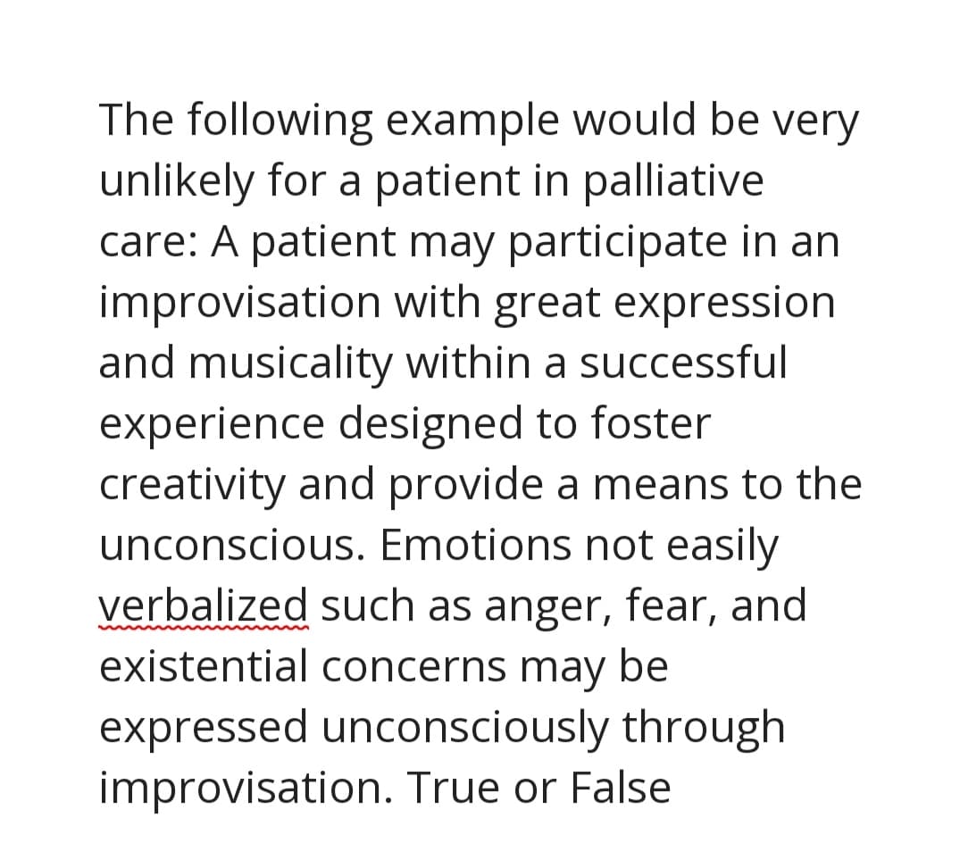 The following example would be very
unlikely for a patient in palliative
care: A patient may participate in an
improvisation with great expression
and musicality within a successful
experience designed to foster
creativity and provide a means to the
unconscious. Emotions not easily
verbalized such as anger, fear, and
existential concerns may be
expressed unconsciously through
improvisation. True or False