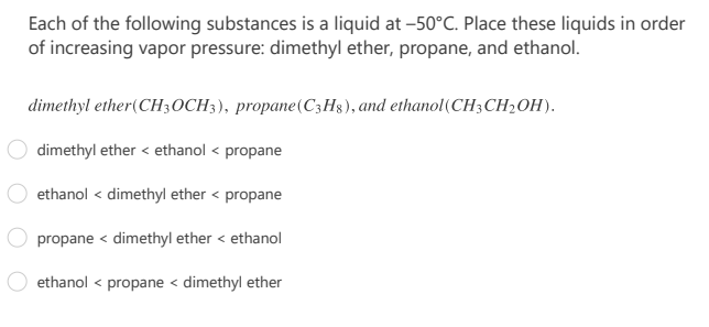 Each of the following substances is a liquid at -50°C. Place these liquids in order
of increasing vapor pressure: dimethyl ether, propane, and ethanol.
dimethyl ether(CH3OCH3), propane(C3H3), and ethanol(CH3CH2OH).
dimethyl ether < ethanol < propane
ethanol < dimethyl ether < propane
propane < dimethyl ether < ethanol
ethanol < propane < dimethyl ether
