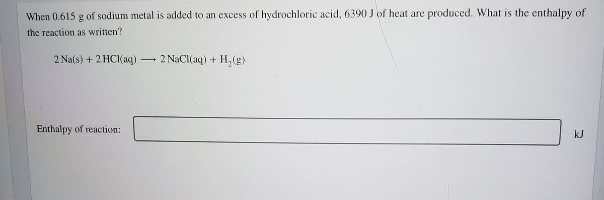 When 0.615 g of sodium metal is added to an excess of hydrochloric acid, 6390 J of heat are produced. What is the enthalpy of
the reaction as written?
2 Na(s) + 2 HCl(aq) → 2 NaCl(aq) + H, (g)
Enthalpy of reaction:
kJ
