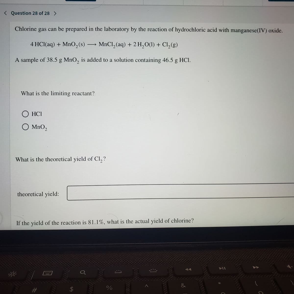 < Question 28 of 28 >
Chlorine gas can be prepared in the laboratory by the reaction of hydrochloric acid with manganese(IV) oxide.
4 HCl(aq) + MnO,(s)
→ MNCI, (aq) + 2 H,O(1) + Cl,(g)
A sample of 38.5 g MnO, is added to a solution containing 46.5 g HCl.
What is the limiting reactant?
HCI
O MnO,
What is the theoretical yield of Cl, ?
theoretical yield:
If the yield of the reaction is 81.1%, what is the actual yield of chlorine?
&
%24
