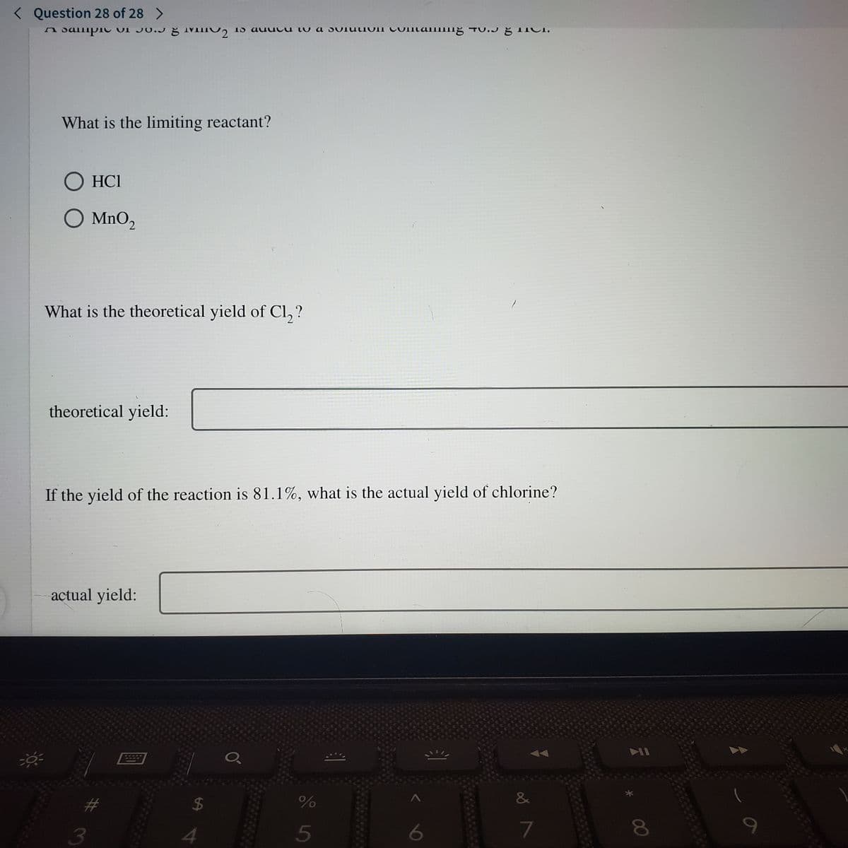 < Question 28 of 28 >
A SalipIC OI JO.J Ğ IVIIIO, 15 auucu lu a SUIUIOII CUItaIIg
TU.J ŏ 1ICI,
What is the limiting reactant?
O HCI
O MnO2
What is the theoretical yield of Cl, ?
theoretical yield:
If the yield of the reaction is 81.1%, what is the actual yield of chlorine?
actual yield:
#
24
3
4
5
6
