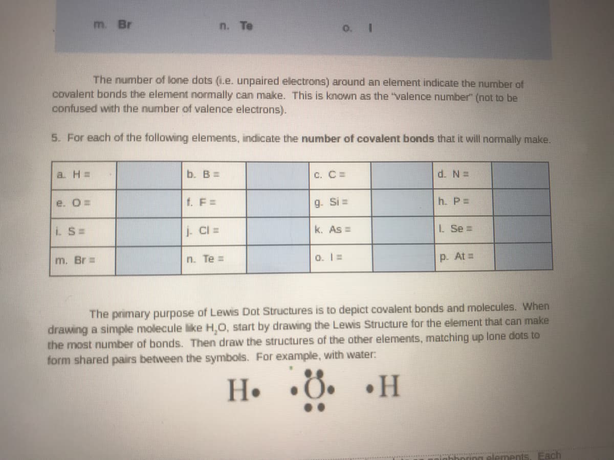 m. Br
n. Te
The number of lone dots (L.e. unpaired electrons) around an element indicate the number of
covalent bonds the element normally can make. This is known as the "valence number" (not to be
confused with the number of valence electrons).
5. For each of the following elements, indicate the number of covalent bonds that it will normally make.
a H =
b. B =
C. C=
d. N=
e. O=
f. F =
g. Si =
h. P=
LS=
i CI =
k. As =
L Se =
m. Br =
n. Te =
0. 1=
p. At =
The primary purpose of Lewis Dot Structures is to depict covalent bonds and molecules. When
drawing a simple molecule like H,O, start by drawing the Lewis Structure for the element thal can make
the most number of bonds. Then draw the structures of the other elements, matching up lone dots to
form shared pairs between the symbols. For example, with water:
H.
•8. •H
elements, Each
