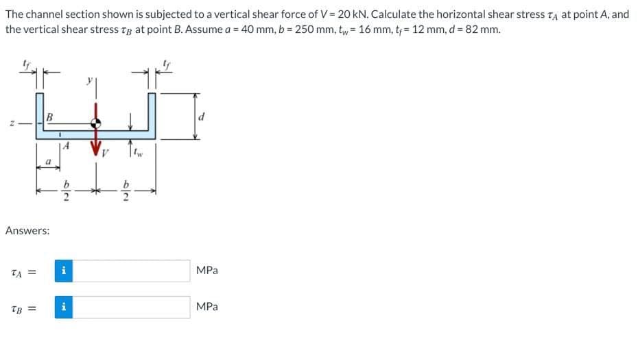 The channel section shown is subjected to a vertical shear force of V = 20 kN. Calculate the horizontal shear stress TA at point A, and
the vertical shear stress Tg at point B. Assume a = 40 mm, b = 250 mm, tw= 16 mm, t;= 12 mm, d = 82 mm.
B
Answers:
TA =
MPa
MPa
TB =
