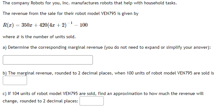 The company Robots for you, Inc. manufactures robots that help with household tasks.
The revenue from the sale for their robot model VEN795 is given by
R(x) = 350x +420 (4x + 2)¹ - 100
where x is the number of units sold.
a) Determine the corresponding marginal revenue (you do not need to expand or simplify your answer):
b) The marginal revenue, rounded to 2 decimal places, when 100 units of robot model VEN795 are sold is
c) If 104 units of robot model VEN795 are sold, find an approximation to how much the revenue will
change, rounded to 2 decimal places: