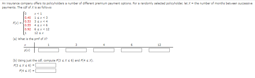 An insurance company offers its policyholders a number of different premium payment options. For a randomly selected policyholder, let X = the number of months between successive
payments. The cdf of X is as follows:
F(x)
0
x < 1
0.40
1<x<3
0.53 3 <x<4
0.55
4≤x≤6
6sx< 12
0.92
1
12 ≤ x
(a) What is the pmf of X?
1
3
p(x)
(b) Using just the cdf, compute P(3 ≤ x ≤ 6) and P(4 ≤ X).
P(3 ≤ x ≤ 6) =
P(4 ≤ x) =
6
12
